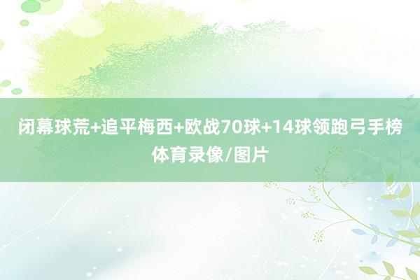 闭幕球荒+追平梅西+欧战70球+14球领跑弓手榜体育录像/图片