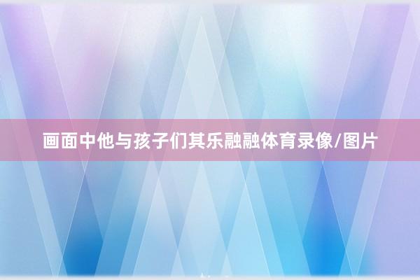 画面中他与孩子们其乐融融体育录像/图片