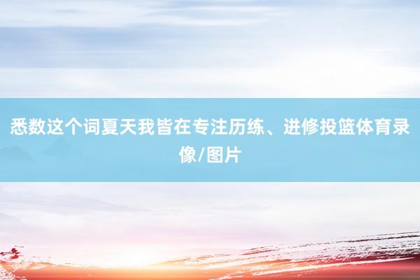 悉数这个词夏天我皆在专注历练、进修投篮体育录像/图片