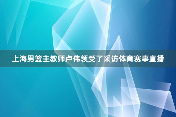 上海男篮主教师卢伟领受了采访体育赛事直播