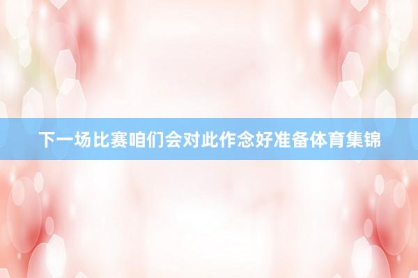 下一场比赛咱们会对此作念好准备体育集锦