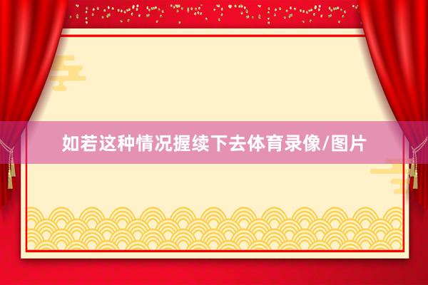 如若这种情况握续下去体育录像/图片
